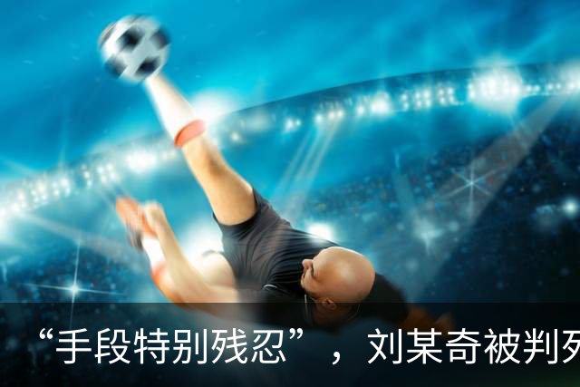 “手段特别残忍”，刘某奇被判死刑