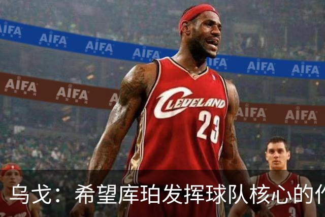 乌戈：希望库珀发挥球队核心的作用 新赛季球队会打得更快