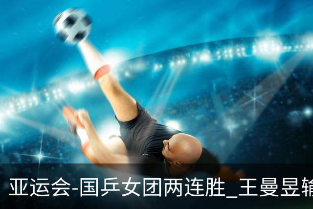 亚运会-国乒女团两连胜 王曼昱输球孙颖莎两分
