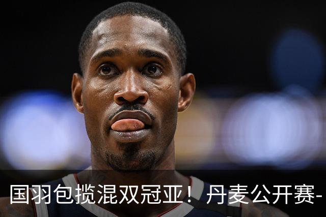 国羽包揽混双冠亚！丹麦公开赛-丫邦2-1逆转赢德比 与凤凰会师决赛