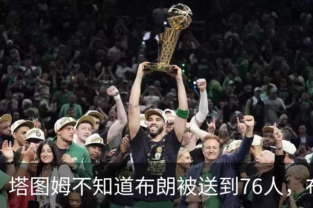塔图姆不知道布朗被送到76人，布朗认为他的说法非常虚伪?