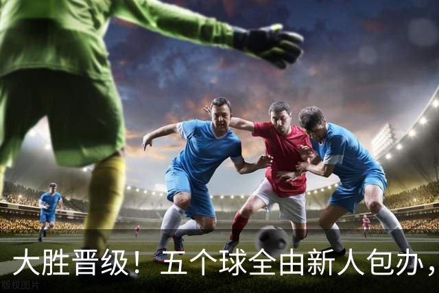 大胜晋级！五个球全由新人包办，曼城这场5-0赢出“未来的味道”