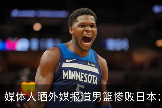 媒体人晒外媒报道男篮惨败日本：体系击溃天赋 亚洲篮球格局改写