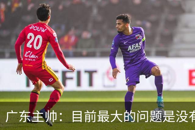 广东主帅：目前最大的问题是没有时间打造体系 主场作战有更多动力