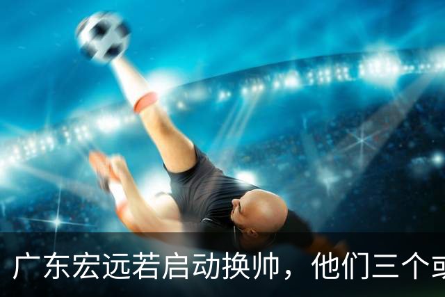 广东宏远若启动换帅，他们三个或将最有希望当选！