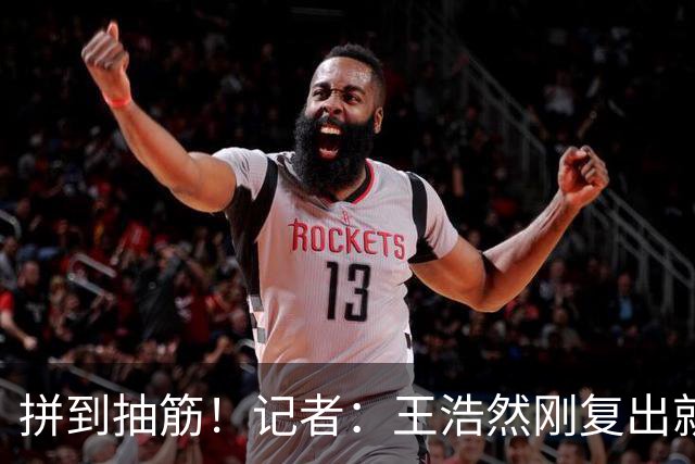 拼到抽筋！记者：王浩然刚复出就打满40分钟 这样的消耗让人牵挂