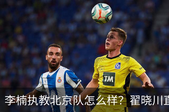 李楠执教北京队怎么样？翟晓川直言不讳的道出看法，句句实在