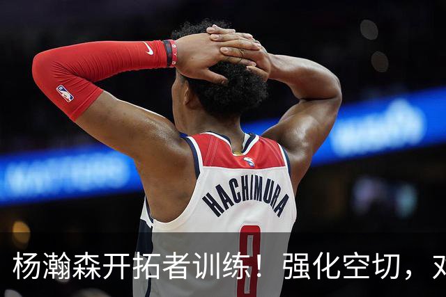 杨瀚森开拓者训练！强化空切，对抗展现勾手，减少三分出手战术！