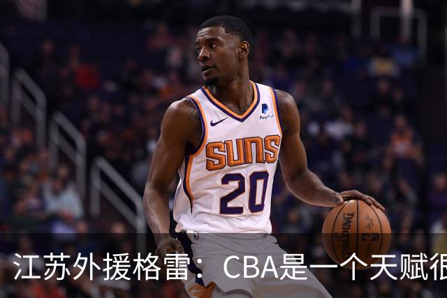 江苏外援格雷：CBA是一个天赋很高的联赛 很享受在这种联赛打球