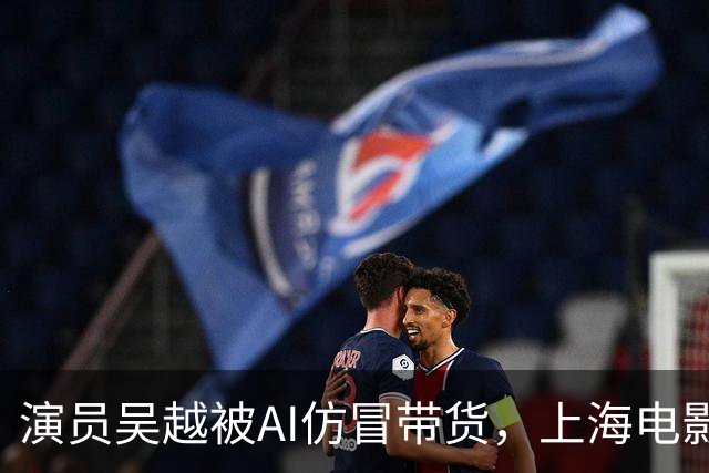 演员吴越被AI仿冒带货，上海电影家协会发声明：支持文艺工作者依法维权、抵制AI仿冒营销行为