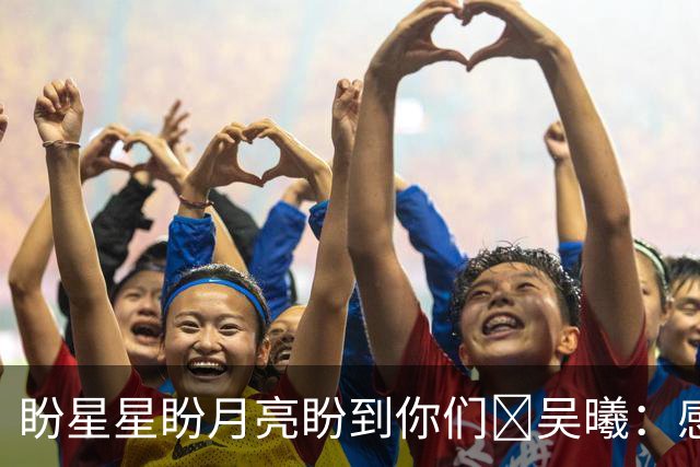 盼星星盼月亮盼到你们😄吴曦：感觉既兴奋又疲惫，每场都是硬仗