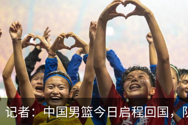 记者：中国男篮今日启程回国，队伍在回国后将原地解散