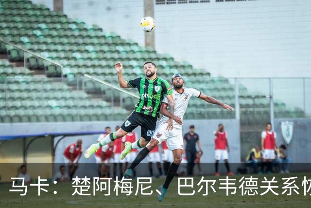 马卡：楚阿梅尼、巴尔韦德关系恢复正常，两人赛后击掌拥抱