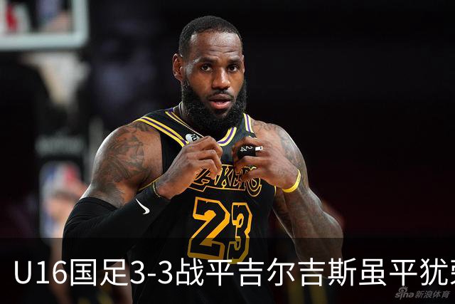 U16国足3-3战平吉尔吉斯虽平犹荣 三支国足队伍均表现出色