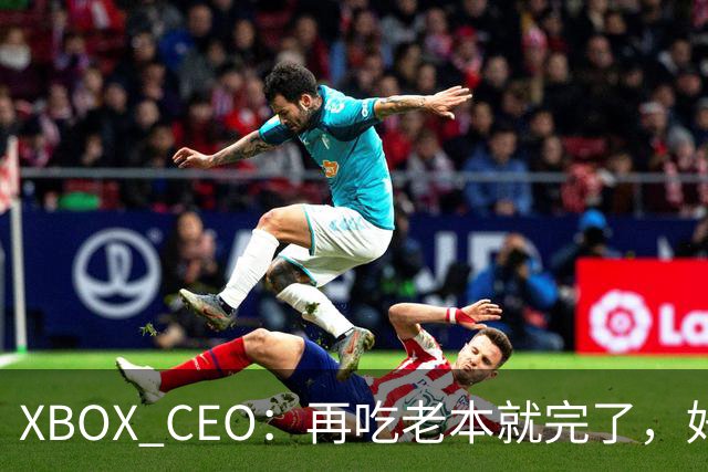 XBOX CEO：再吃老本就完了，好感度已涨30%